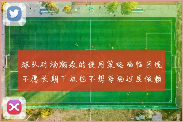 球队对杨瀚森的使用策略面临困境不愿长期下放也不想每场过度依赖