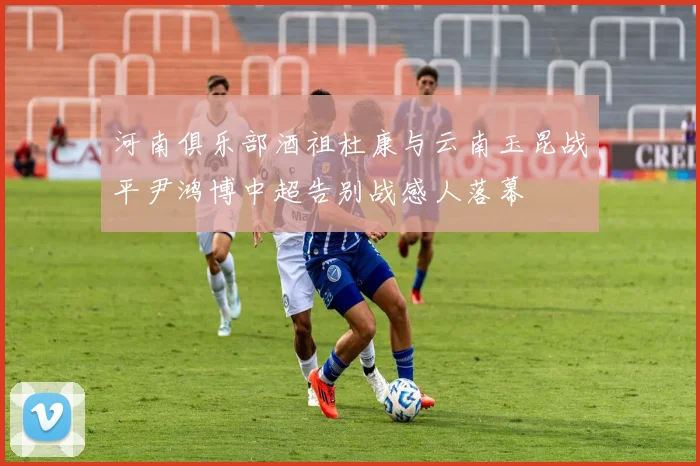 河南俱乐部酒祖杜康与云南玉昆战平尹鸿博中超告别战感人落幕