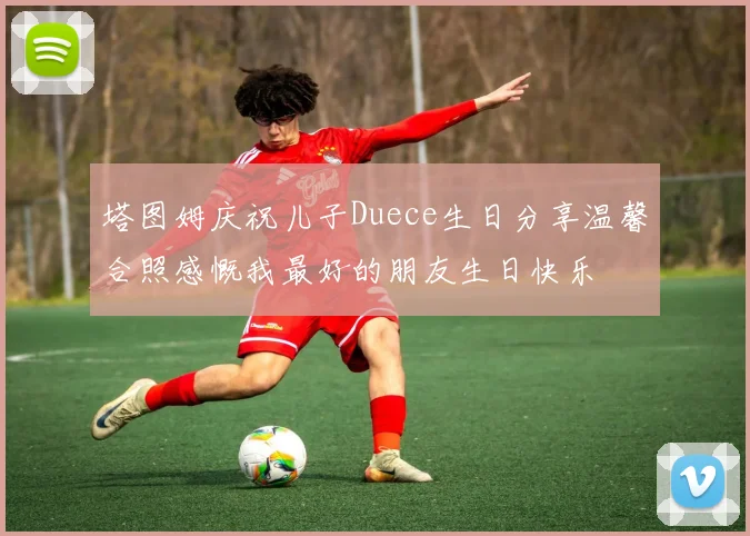 塔图姆庆祝儿子Duece生日分享温馨合照感慨我最好的朋友生日快乐