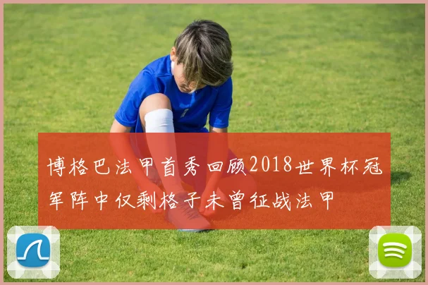 博格巴法甲首秀回顾2018世界杯冠军阵中仅剩格子未曾征战法甲