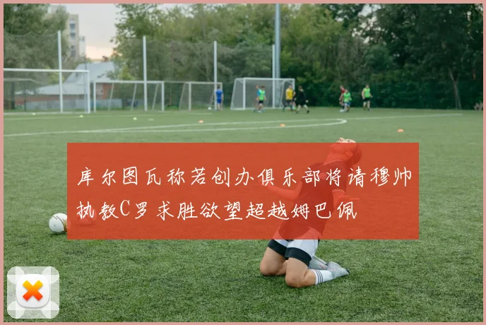 库尔图瓦称若创办俱乐部将请穆帅执教C罗求胜欲望超越姆巴佩