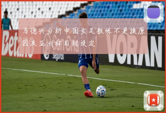 马德兴分析中国女足教练不更换原因及亚洲杯目标设定