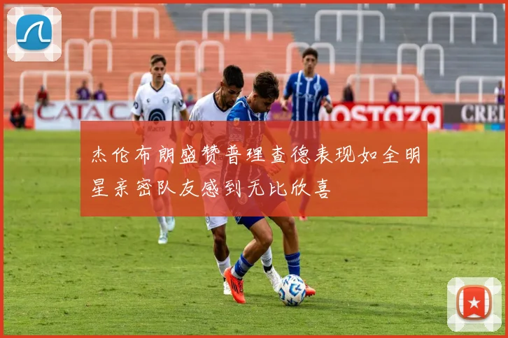 杰伦布朗盛赞普理查德表现如全明星亲密队友感到无比欣喜