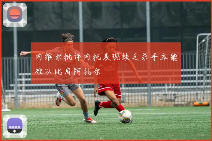 内维尔批评内托表现缺乏杀手本能难以比肩阿扎尔