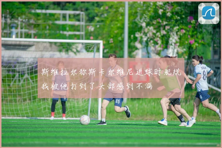 斯维拉尔称斯卡尔维尼进球时犯规我被他打到了头部感到不满