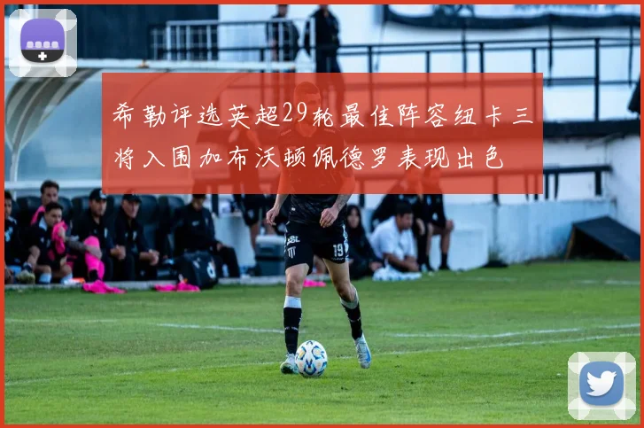 希勒评选英超29轮最佳阵容纽卡三将入围加布沃顿佩德罗表现出色