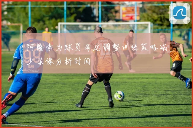阿隆索为球员考虑调整训练策略减少录像分析时间