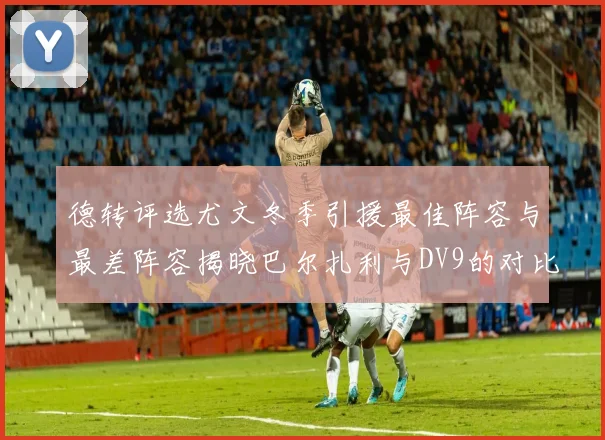 德转评选尤文冬季引援最佳阵容与最差阵容揭晓巴尔扎利与DV9的对比分析