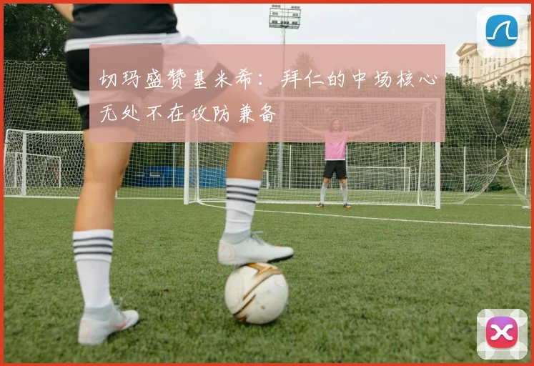 切玛盛赞基米希：拜仁的中场核心无处不在攻防兼备