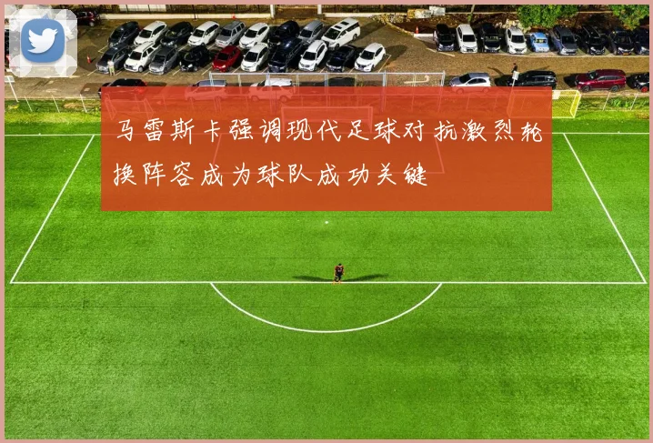 马雷斯卡强调现代足球对抗激烈轮换阵容成为球队成功关键