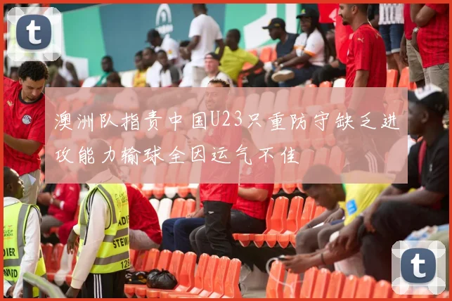 澳洲队指责中国U23只重防守缺乏进攻能力输球全因运气不佳
