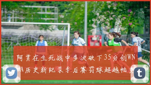 阿贾在生死战中多次砍下35分创WNBA历史新纪录季后赛罚球超越帕克荣登第五位