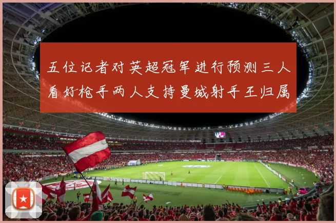 五位记者对英超冠军进行预测三人看好枪手两人支持曼城射手王归属无疑