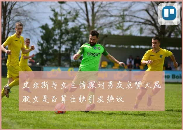皮尔斯与女主持探讨男友点赞大屁股女是否算出轨引发热议
