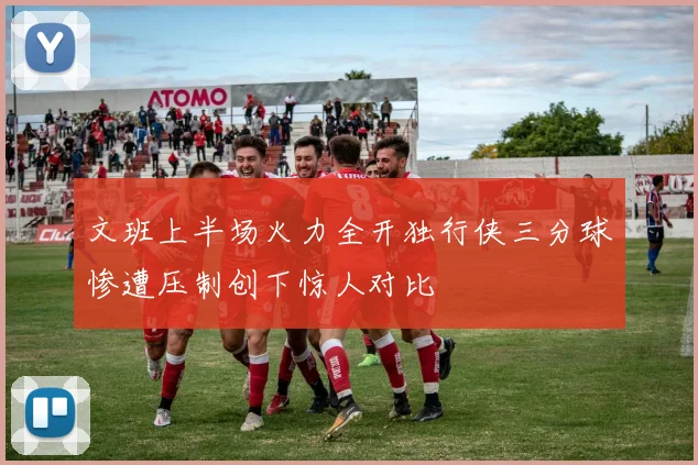 文班上半场火力全开独行侠三分球惨遭压制创下惊人对比