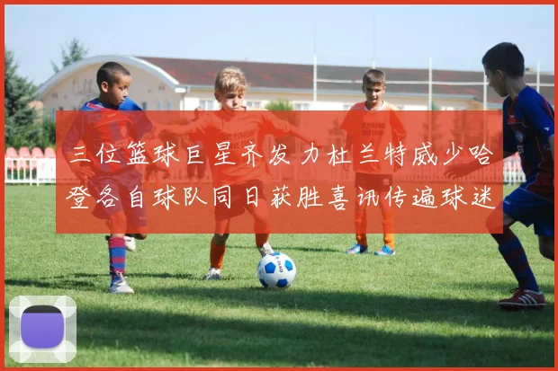三位篮球巨星齐发力杜兰特威少哈登各自球队同日获胜喜讯传遍球迷圈