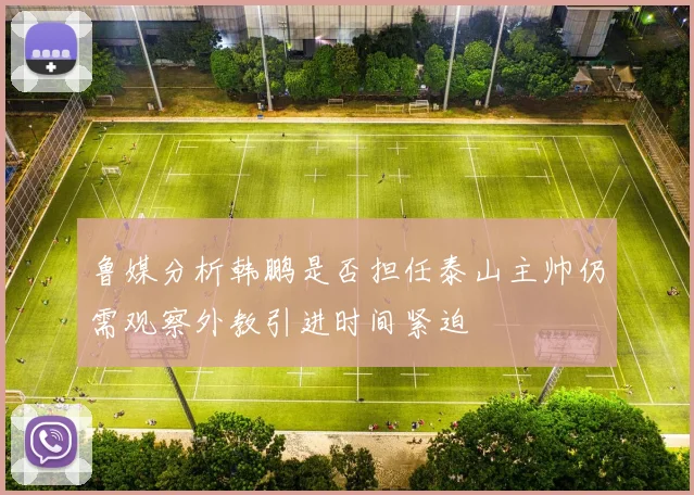 鲁媒分析韩鹏是否担任泰山主帅仍需观察外教引进时间紧迫