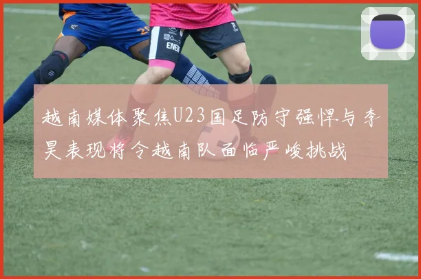 越南媒体聚焦U23国足防守强悍与李昊表现将令越南队面临严峻挑战