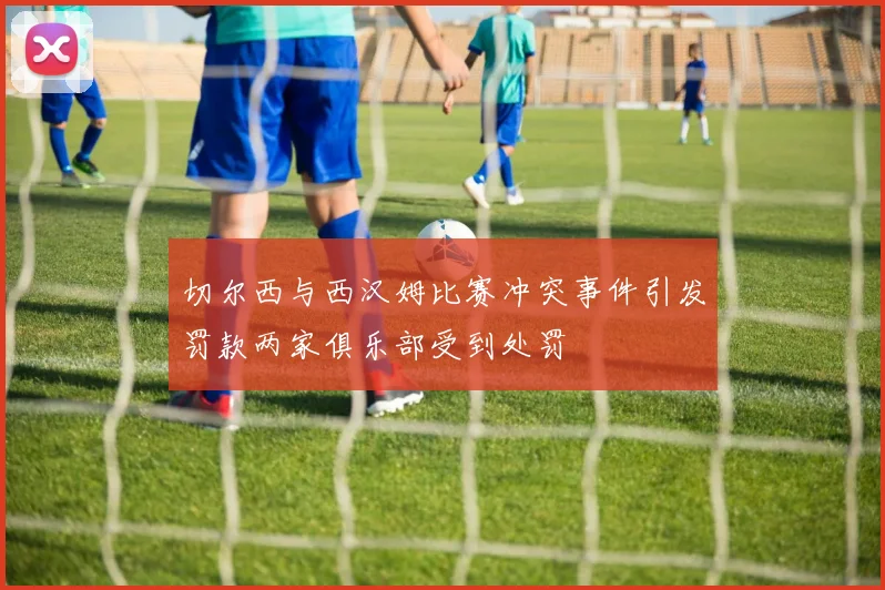切尔西与西汉姆比赛冲突事件引发罚款两家俱乐部受到处罚