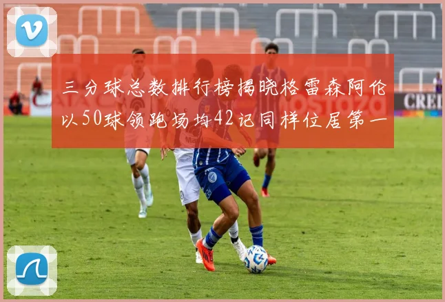 三分球总数排行榜揭晓格雷森阿伦以50球领跑场均42记同样位居第一