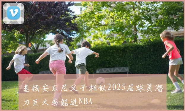 基扬安东尼父子相似2025届球员潜力巨大或能进NBA