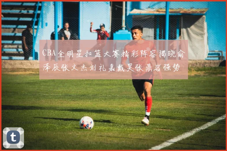 CBA全明星扣篮大赛精彩阵容揭晓俞泽辰张文杰刘礼嘉戴昊张鼎岩强势参赛