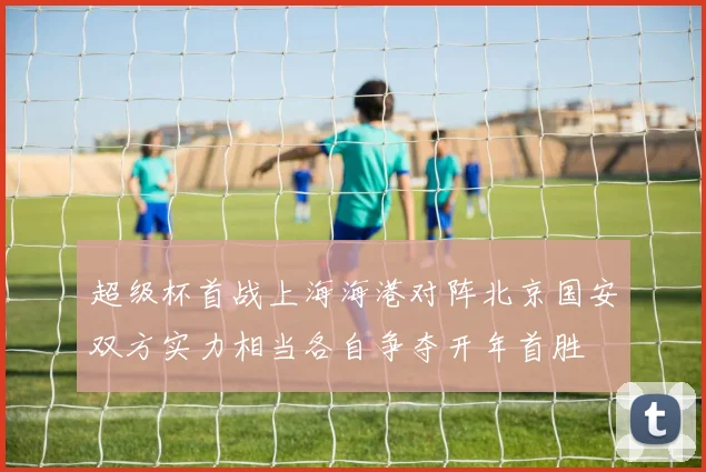 超级杯首战上海海港对阵北京国安双方实力相当各自争夺开年首胜