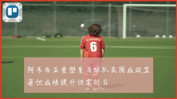 阿韦洛亚重塑皇马球队氛围成效显著但成绩提升仍需时日