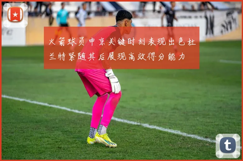 火箭球员申京关键时刻表现出色杜兰特紧随其后展现高效得分能力