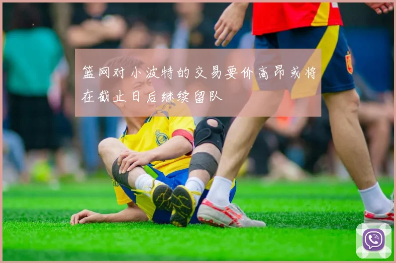 篮网对小波特的交易要价高昂或将在截止日后继续留队