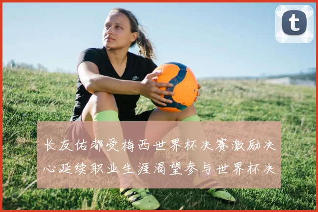 长友佑都受梅西世界杯决赛激励决心延续职业生涯渴望参与世界杯决赛
