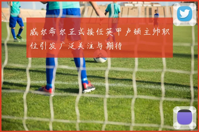 威尔希尔正式接任英甲卢顿主帅职位引发广泛关注与期待