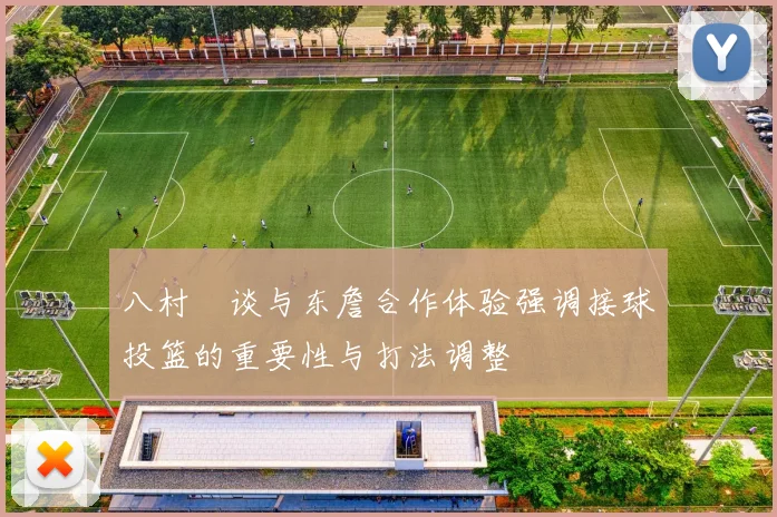 八村塁谈与东詹合作体验强调接球投篮的重要性与打法调整