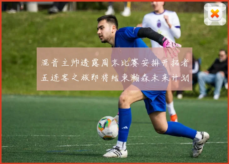 混音主帅透露周末比赛安排开拓者五连客之旅即将结束瀚森未来计划待定