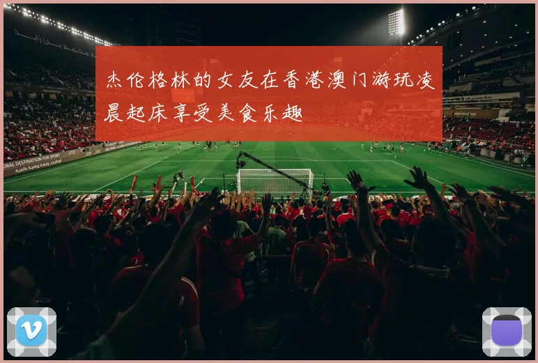杰伦格林的女友在香港澳门游玩凌晨起床享受美食乐趣