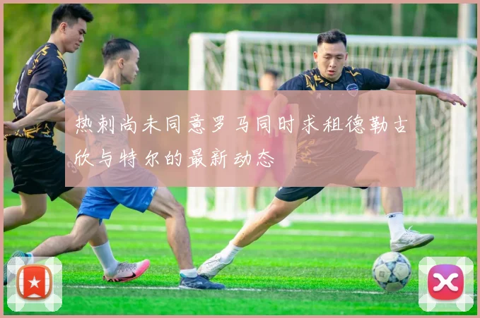 热刺尚未同意罗马同时求租德勒古欣与特尔的最新动态