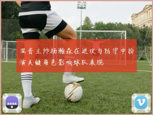 混音主帅杨瀚森在进攻与防守中扮演关键角色影响球队表现
