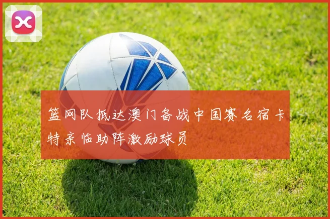 篮网队抵达澳门备战中国赛名宿卡特亲临助阵激励球员
